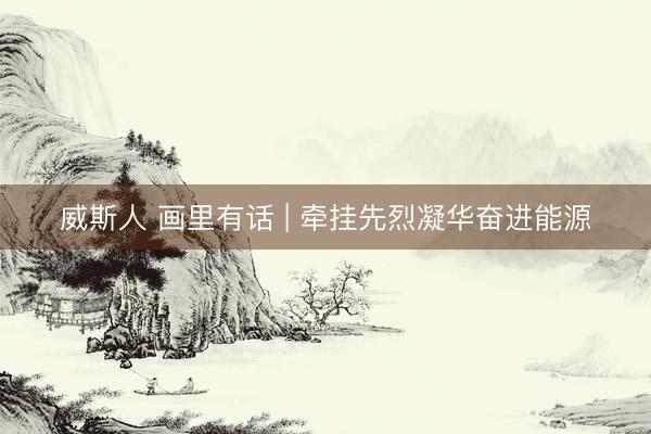 威斯人 画里有话 | 牵挂先烈凝华奋进能源