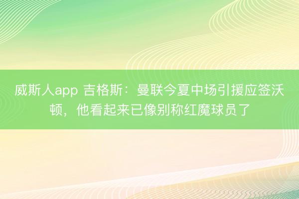 威斯人app 吉格斯：曼联今夏中场引援应签沃顿，他看起来已像别称红魔球员了