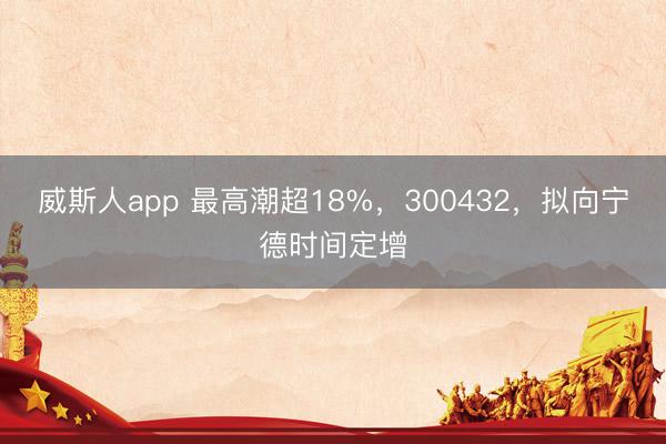 威斯人app 最高潮超18%,300432,拟向宁德时间定增