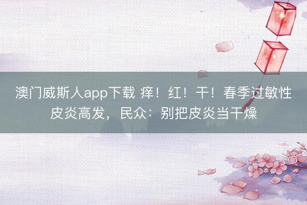 澳门威斯人app下载 痒!红!干!春季过敏性皮炎高发,民众:别把皮炎当干燥