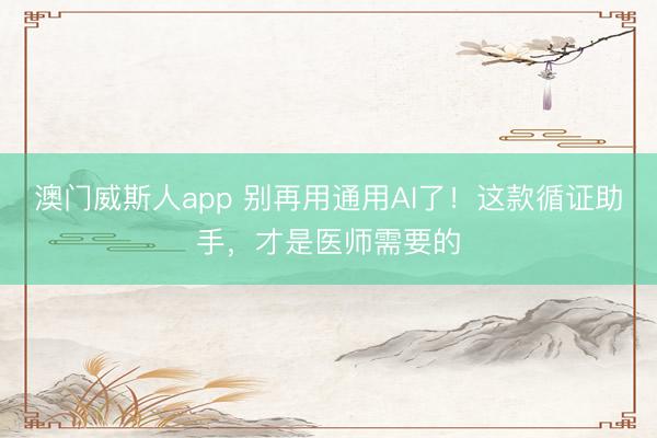 澳门威斯人app 别再用通用AI了！这款循证助手，才是医师需要的