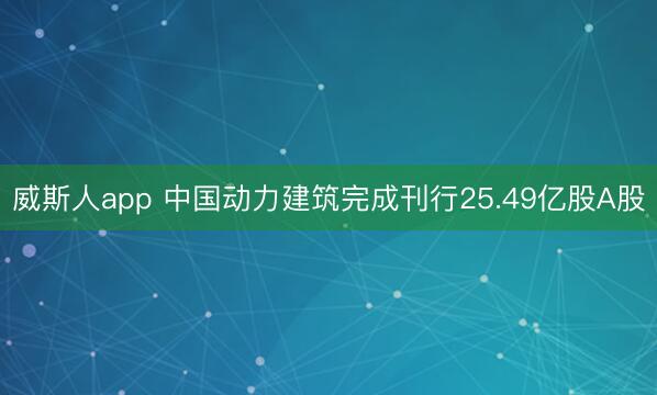 威斯人app 中国动力建筑完成刊行25.49亿股A股