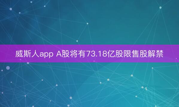 威斯人app A股将有73.18亿股限售股解禁
