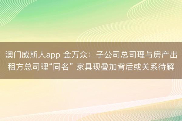 澳门威斯人app 金万众：子公司总司理与房产出租方总司理“同名” 家具现叠加背后或关系待解
