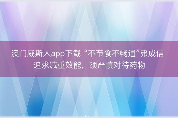 澳门威斯人app下载 “不节食不畅通”弗成信 追求减重效能,须严慎对待药物