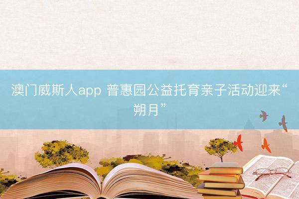 澳门威斯人app 普惠园公益托育亲子活动迎来“朔月”