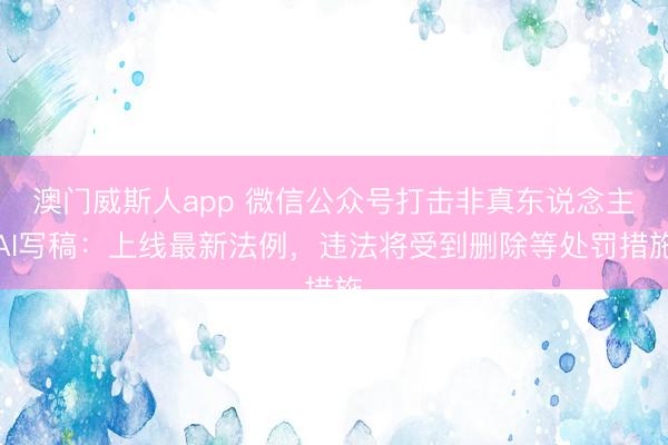 澳门威斯人app 微信公众号打击非真东说念主AI写稿:上线最新法例,违法将受到删除等处罚措施