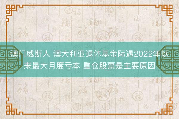 澳门威斯人 澳大利亚退休基金际遇2022年以来最大月度亏本 重仓股票是主要原因