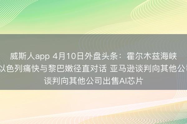 威斯人app 4月10日外盘头条：霍尔木兹海峡通行仍受限 以色列痛快与黎巴嫩径直对话 亚马逊谈判向其他公司出售AI芯片