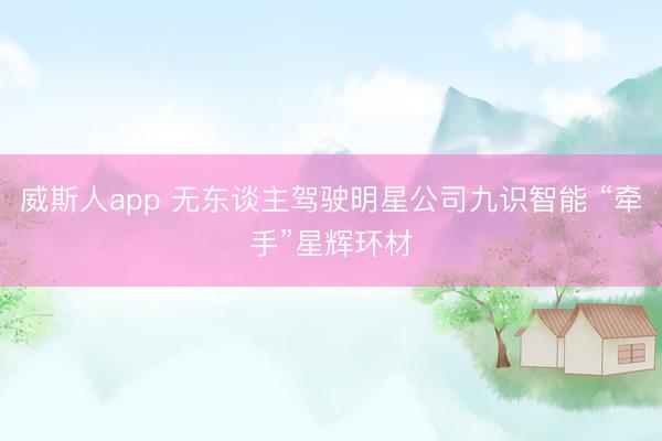威斯人app 无东谈主驾驶明星公司九识智能 “牵手”星辉环材