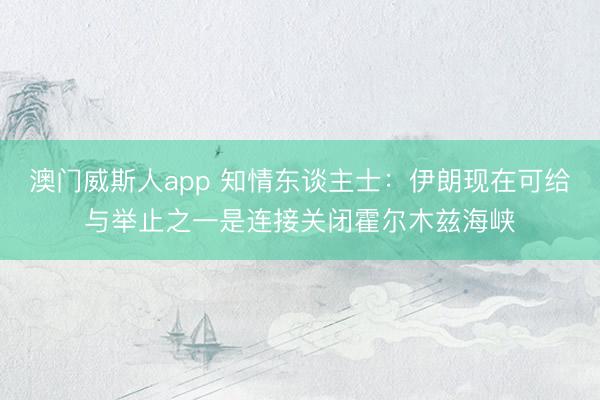 澳门威斯人app 知情东谈主士:伊朗现在可给与举止之一是连接关闭霍尔木兹海峡