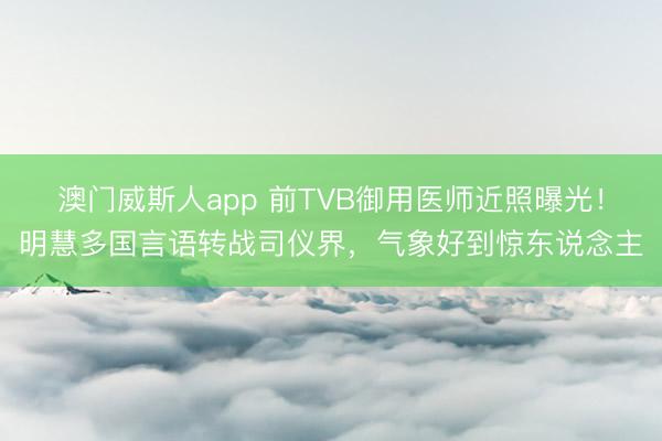 澳门威斯人app 前TVB御用医师近照曝光!明慧多国言语转战司仪界,气象好到惊东说念主
