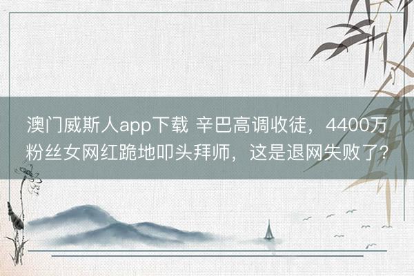 澳门威斯人app下载 辛巴高调收徒,4400万粉丝女网红跪地叩头拜师,这是退网失败了?
