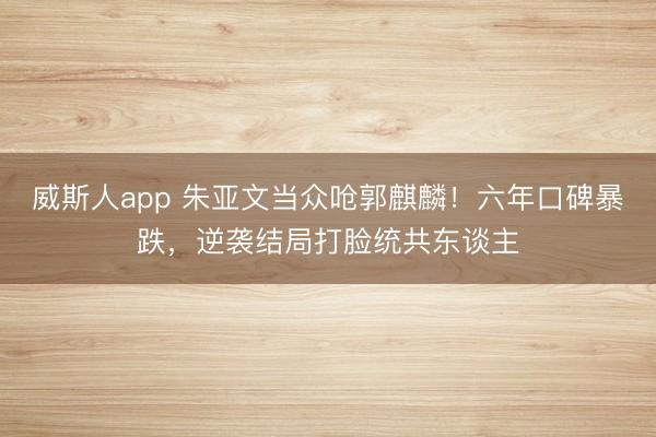 威斯人app 朱亚文当众呛郭麒麟！六年口碑暴跌，逆袭结局打脸统共东谈主