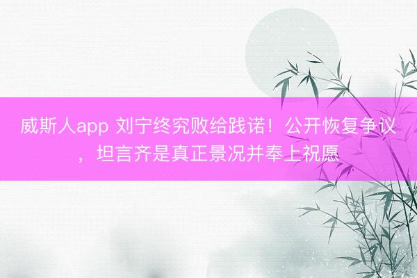 威斯人app 刘宁终究败给践诺!公开恢复争议,坦言齐是真正景况并奉上祝愿