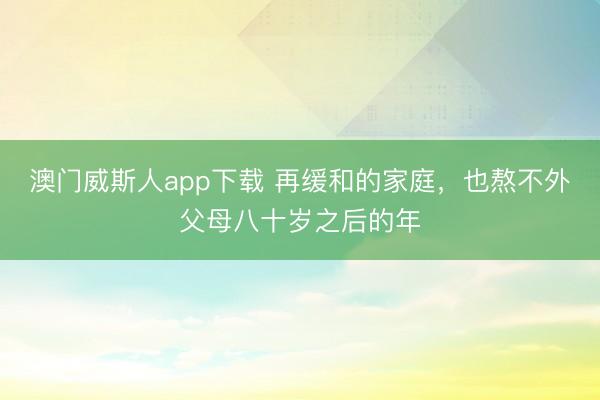 澳门威斯人app下载 再缓和的家庭,也熬不外父母八十岁之后的年