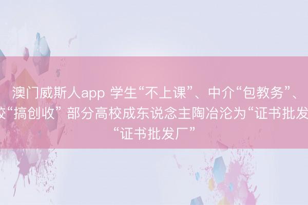 澳门威斯人app 学生“不上课”、中介“包教务”、学校“搞创收” 部分高校成东说念主陶冶沦为“证书批发厂”