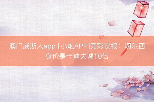 澳门威斯人app [小炮APP]竞彩谍报：切尔西身价是卡迪夫城10倍