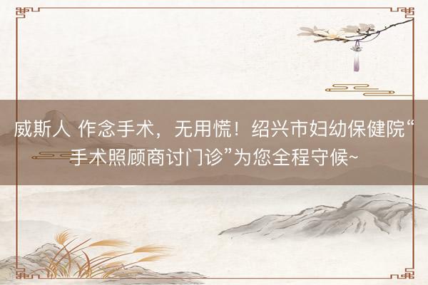 威斯人 作念手术，无用慌！绍兴市妇幼保健院“手术照顾商讨门诊”为您全程守候~