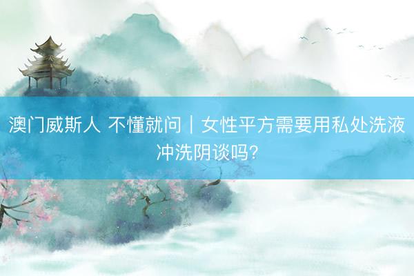 澳门威斯人 不懂就问｜女性平方需要用私处洗液冲洗阴谈吗？