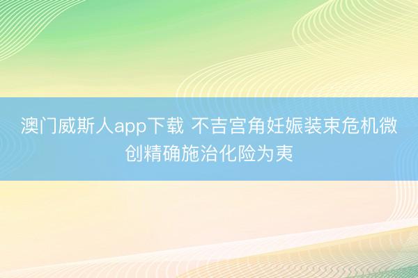 澳门威斯人app下载 不吉宫角妊娠装束危机微创精确施治化险为夷
