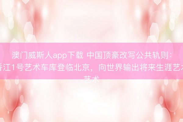 澳门威斯人app下载 中国顶豪改写公共轨则:香江1号艺术车库登临北京,向世界输出将来生涯艺术