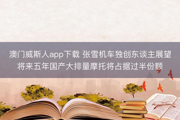 澳门威斯人app下载 张雪机车独创东谈主展望将来五年国产大排量摩托将占据过半份额