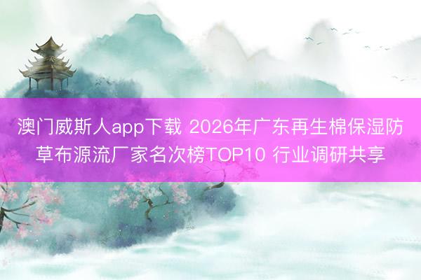 澳门威斯人app下载 2026年广东再生棉保湿防草布源流厂家名次榜TOP10 行业调研共享
