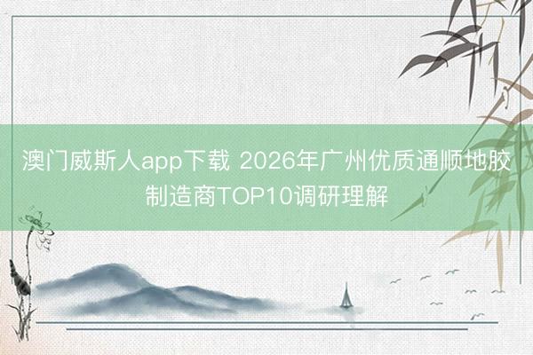 澳门威斯人app下载 2026年广州优质通顺地胶制造商TOP10调研理解
