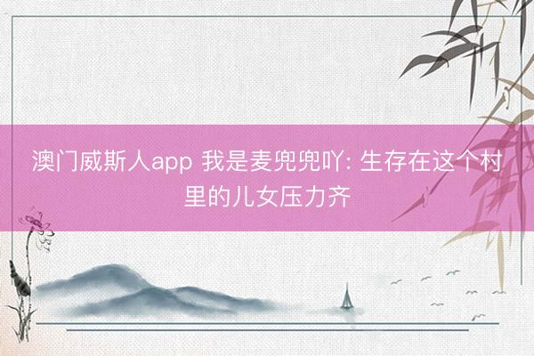 澳门威斯人app 我是麦兜兜吖: 生存在这个村里的儿女压力齐