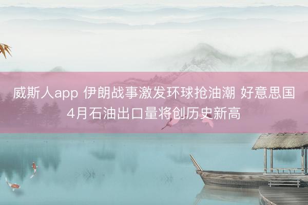 威斯人app 伊朗战事激发环球抢油潮 好意思国4月石油出口量将创历史新高
