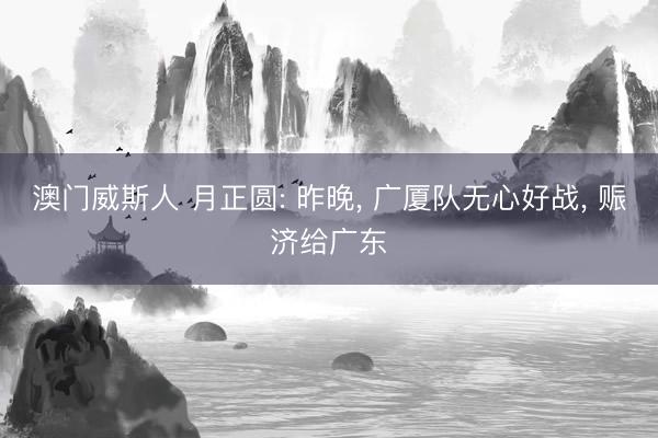澳门威斯人 月正圆: 昨晚, 广厦队无心好战, 赈济给广东