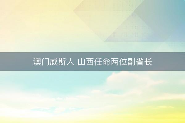 澳门威斯人 山西任命两位副省长