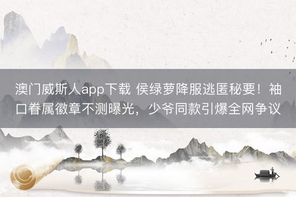 澳门威斯人app下载 侯绿萝降服逃匿秘要！袖口眷属徽章不测曝光，少爷同款引爆全网争议