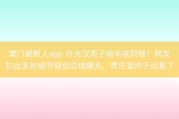 澳门威斯人app 许光汉周子瑜半夜同框？网友扒出多处细节疑似恋情曝光，责任室终于回复了