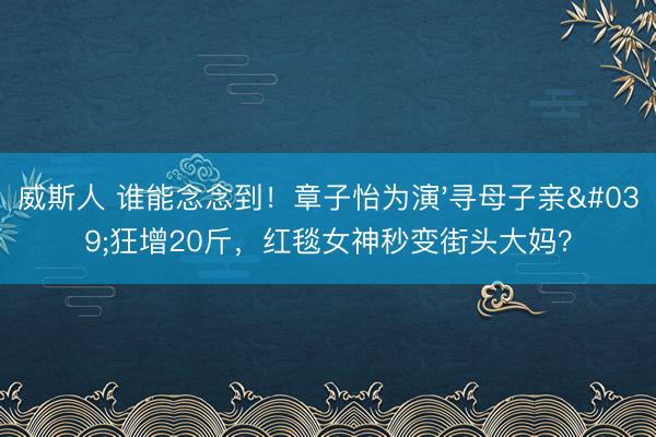 威斯人 谁能念念到！章子怡为演'寻母子亲'狂增20斤，红毯女神秒变街头大妈？