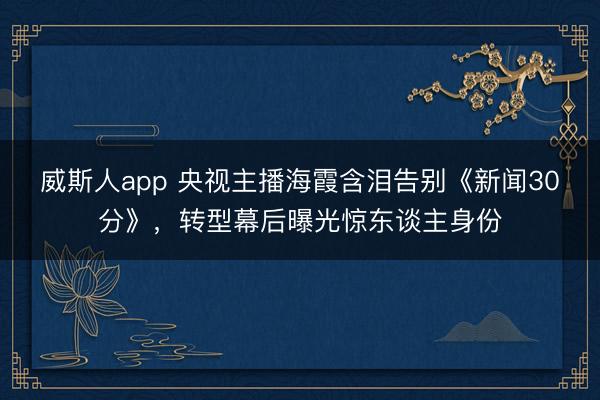 威斯人app 央视主播海霞含泪告别《新闻30分》，转型幕后曝光惊东谈主身份