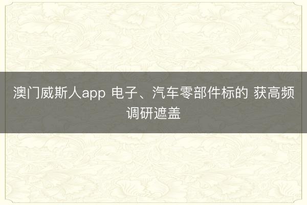 澳门威斯人app 电子、汽车零部件标的 获高频调研遮盖
