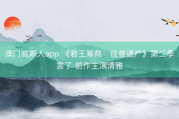 澳门威斯人app 《君王筹商：怪兽遗产》第二季罢了 前作主演清雅