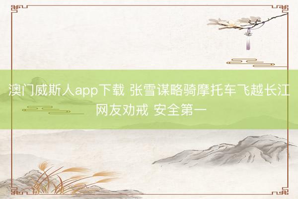 澳门威斯人app下载 张雪谋略骑摩托车飞越长江 网友劝戒 安全第一