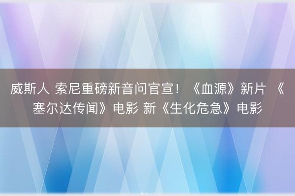 威斯人 索尼重磅新音问官宣!《血源》新片 《塞尔达传闻》电影 新《生化危急》电影