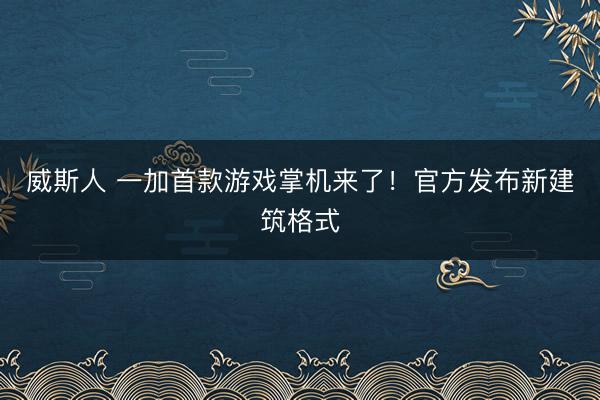 威斯人 一加首款游戏掌机来了!官方发布新建筑格式