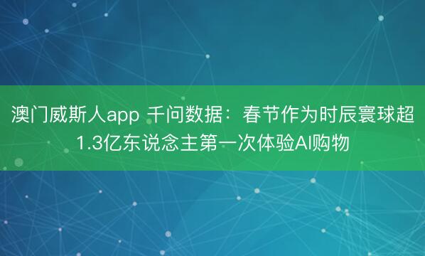 澳门威斯人app 千问数据:春节作为时辰寰球超1.3亿东说念主第一次体验AI购物