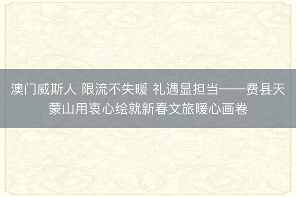 澳门威斯人 限流不失暖 礼遇显担当——费县天蒙山用衷心绘就新春文旅暖心画卷