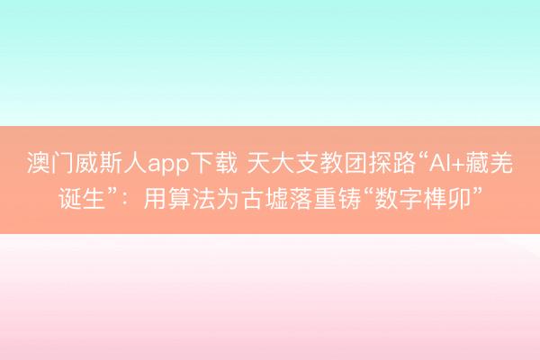 澳门威斯人app下载 天大支教团探路“AI+藏羌诞生”：用算法为古墟落重铸“数字榫卯”