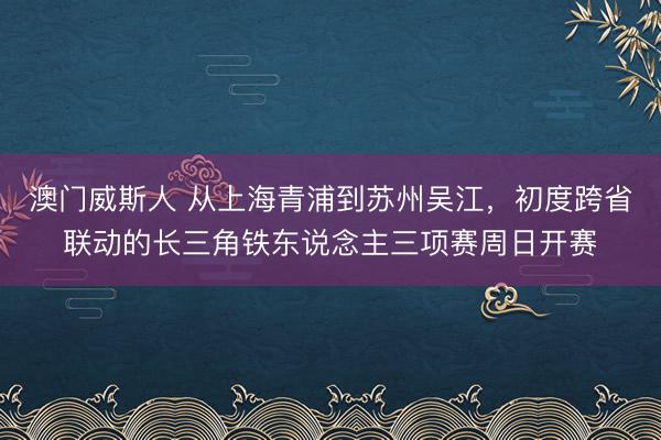 澳门威斯人 从上海青浦到苏州吴江，初度跨省联动的长三角铁东说念主三项赛周日开赛