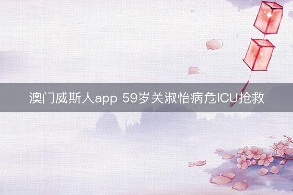 澳门威斯人app 59岁关淑怡病危ICU抢救