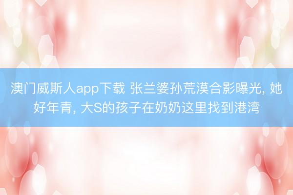 澳门威斯人app下载 张兰婆孙荒漠合影曝光， 她好年青， 大S的孩子在奶奶这里找到港湾