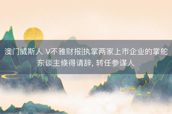 澳门威斯人 V不雅财报|执掌两家上市企业的掌舵东谈主倏得请辞， 转任参谋人
