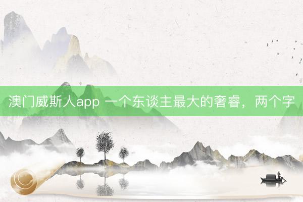 澳门威斯人app 一个东谈主最大的奢睿，两个字